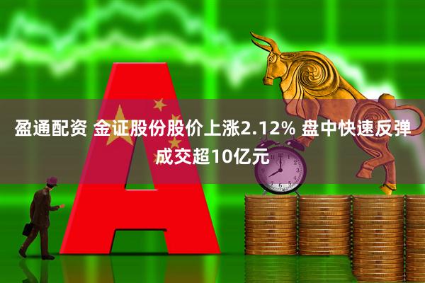 盈通配资 金证股份股价上涨2.12% 盘中快速反弹成交超10亿元