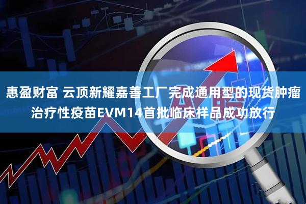 惠盈财富 云顶新耀嘉善工厂完成通用型的现货肿瘤治疗性疫苗EVM14首批临床样品成功放行