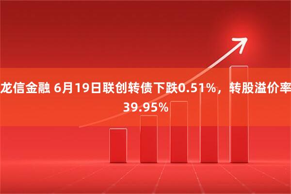 龙信金融 6月19日联创转债下跌0.51%，转股溢价率39.95%