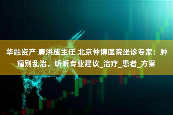 华融资产 唐洪成主任 北京仲博医院坐诊专家：肿瘤别乱治，听听专业建议_治疗_患者_方案