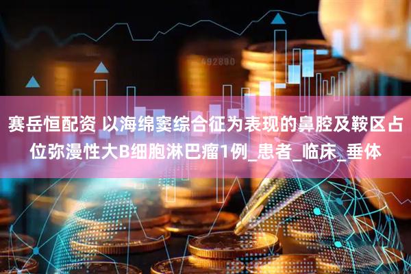 赛岳恒配资 以海绵窦综合征为表现的鼻腔及鞍区占位弥漫性大B细胞淋巴瘤1例_患者_临床_垂体