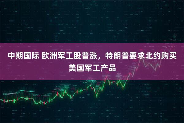 中期国际 欧洲军工股普涨，特朗普要求北约购买美国军工产品