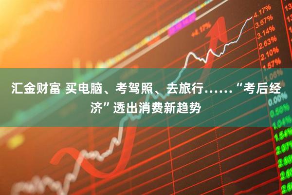 汇金财富 买电脑、考驾照、去旅行……“考后经济”透出消费新趋势