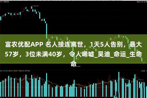 富农优配APP 名人接连离世，1天5人告别，最大57岁，3位未满40岁，令人唏嘘_吴迪_命运_生命