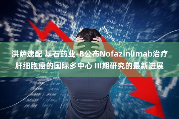 洪萨速配 基石药业-B公布Nofazinlimab治疗肝细胞癌的国际多中心 III期研究的最新进展