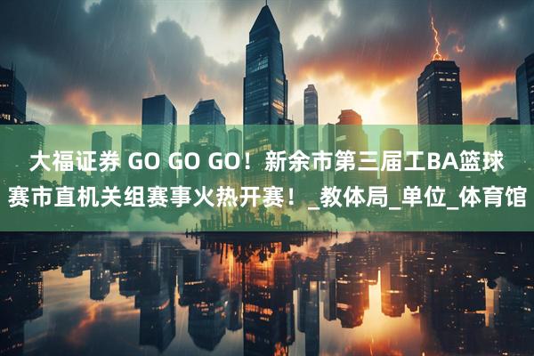 大福证券 GO GO GO!新余市第三届工BA篮球赛市直机关组赛事火热开赛!_教体局_单位_体育馆