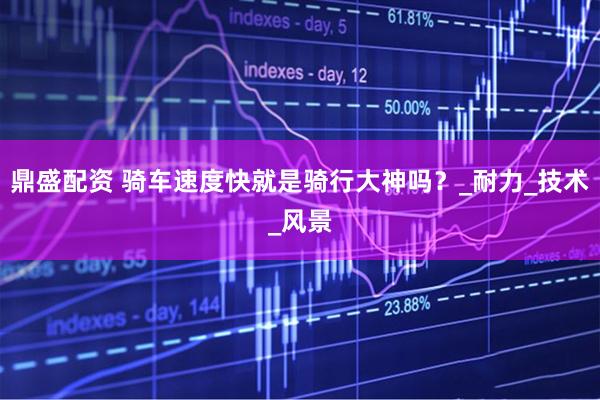 鼎盛配资 骑车速度快就是骑行大神吗？_耐力_技术_风景