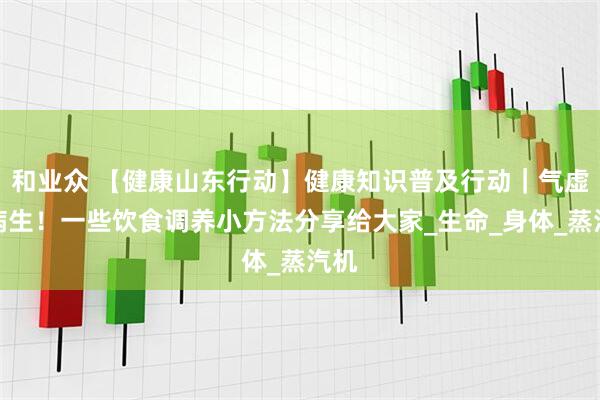 和业众 【健康山东行动】健康知识普及行动｜气虚百病生！一些饮食调养小方法分享给大家_生命_身体_蒸汽机