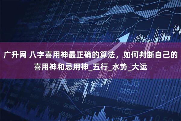 广升网 八字喜用神最正确的算法，如何判断自己的喜用神和忌用神_五行_水势_大运