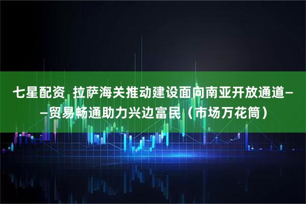 七星配资  拉萨海关推动建设面向南亚开放通道——贸易畅通助力兴边富民（市场万花筒）