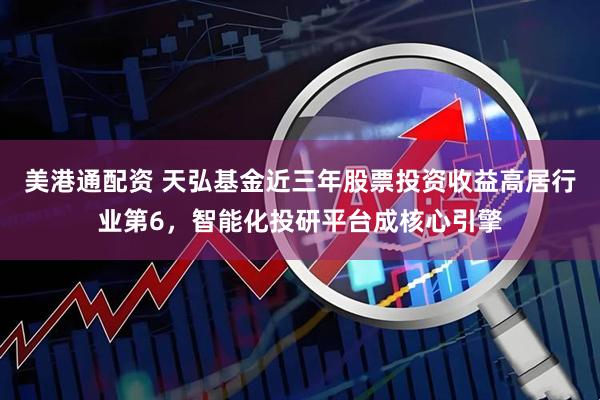 美港通配资 天弘基金近三年股票投资收益高居行业第6，智能化投研平台成核心引擎