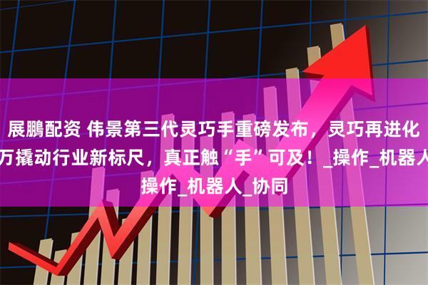 展鵬配资 伟景第三代灵巧手重磅发布，灵巧再进化，1.8万撬动行业新标尺，真正触“手”可及！_操作_机器人_协同