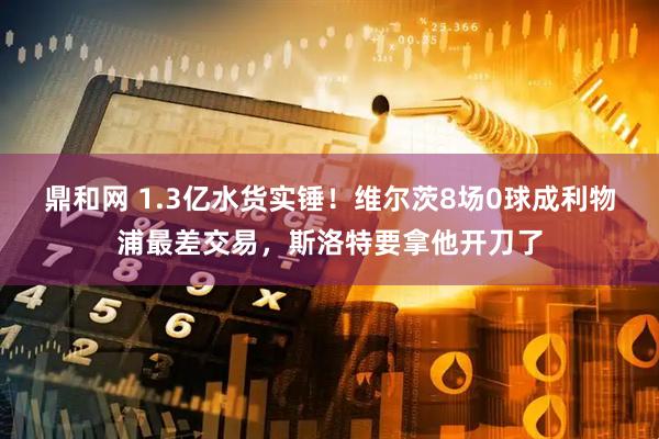 鼎和网 1.3亿水货实锤！维尔茨8场0球成利物浦最差交易，斯洛特要拿他开刀了