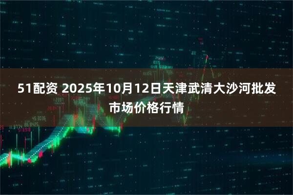 51配资 2025年10月12日天津武清大沙河批发市场价格行情