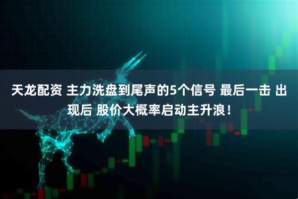 天龙配资 主力洗盘到尾声的5个信号 最后一击 出现后 股价大概率启动主升浪！