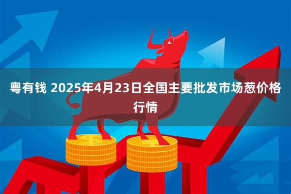 粤有钱 2025年4月23日全国主要批发市场葱价格行情