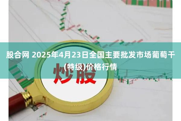 股合网 2025年4月23日全国主要批发市场葡萄干(特级)价格行情