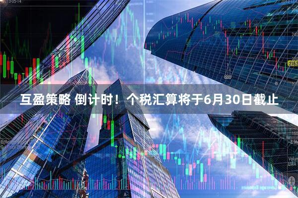 互盈策略 倒计时！个税汇算将于6月30日截止